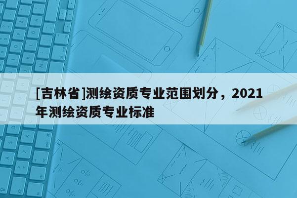 [吉林省]測繪資質專業范圍劃分，2021年測繪資質專業標準