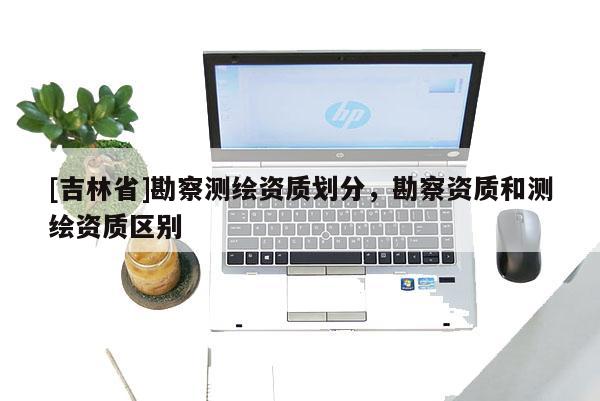 [吉林省]勘察測繪資質(zhì)劃分，勘察資質(zhì)和測繪資質(zhì)區(qū)別