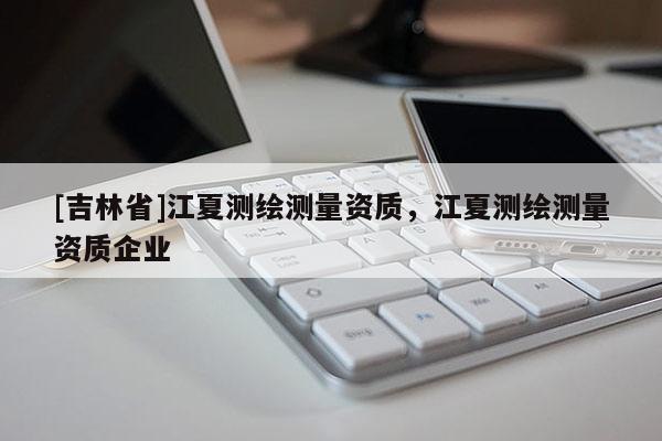 [吉林省]江夏測繪測量資質，江夏測繪測量資質企業