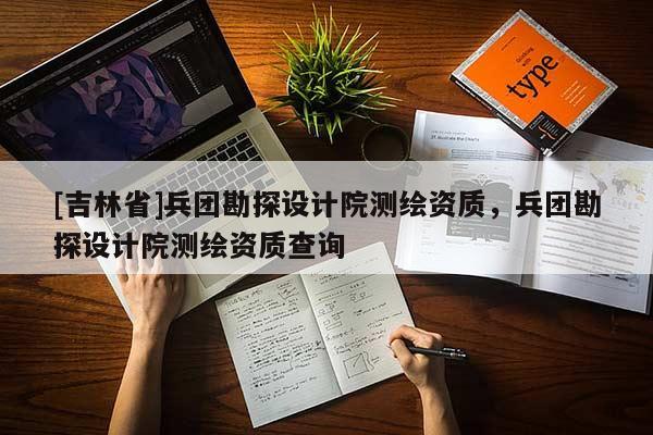 [吉林省]兵團勘探設計院測繪資質，兵團勘探設計院測繪資質查詢