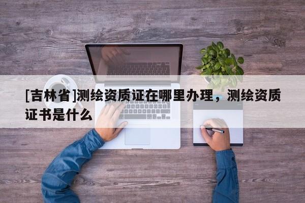 [吉林省]測繪資質(zhì)證在哪里辦理，測繪資質(zhì)證書是什么
