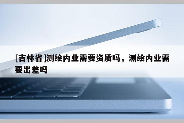 [吉林省]測繪內業需要資質嗎，測繪內業需要出差嗎