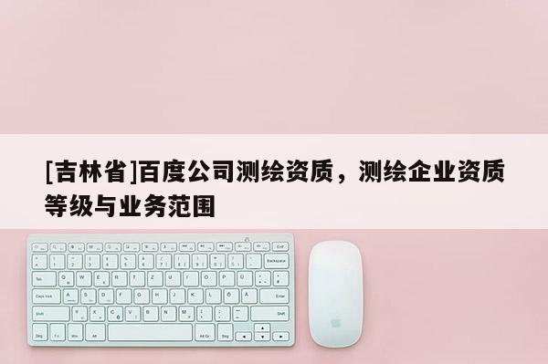 [吉林省]百度公司測繪資質，測繪企業資質等級與業務范圍