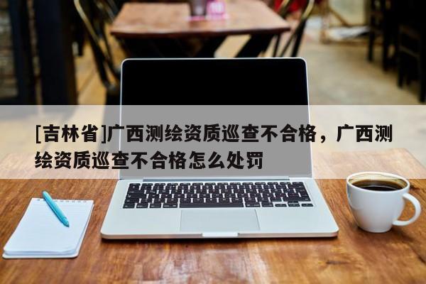 [吉林省]廣西測繪資質巡查不合格，廣西測繪資質巡查不合格怎么處罰