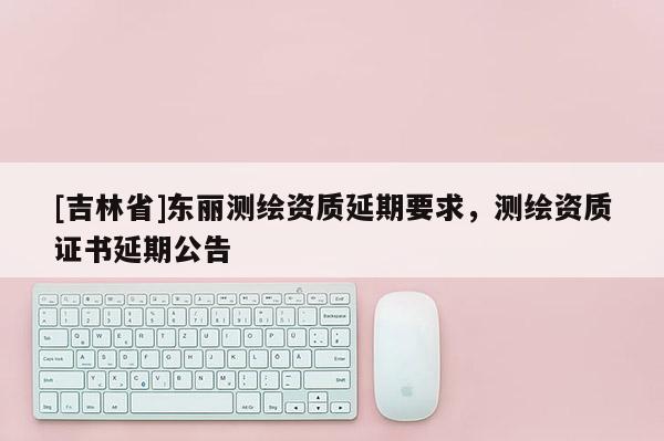 [吉林省]東麗測繪資質延期要求，測繪資質證書延期公告