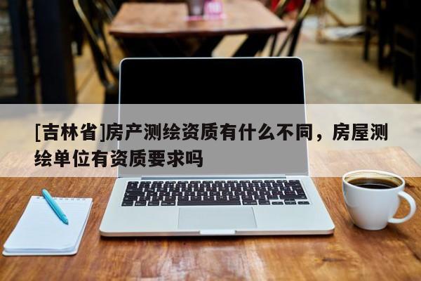 [吉林省]房產測繪資質有什么不同，房屋測繪單位有資質要求嗎