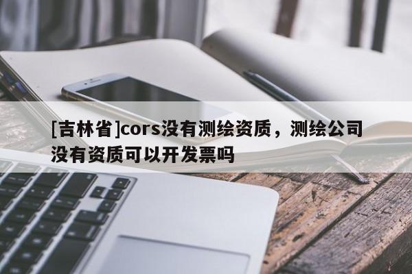 [吉林省]cors沒(méi)有測(cè)繪資質(zhì)，測(cè)繪公司沒(méi)有資質(zhì)可以開發(fā)票嗎