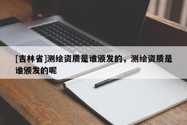 [吉林省]測繪資質是誰頒發的，測繪資質是誰頒發的呢