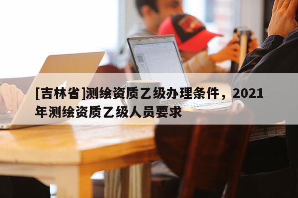 [吉林省]測繪資質乙級辦理條件，2021年測繪資質乙級人員要求