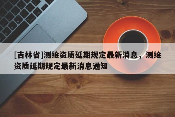 [吉林省]測繪資質延期規定最新消息，測繪資質延期規定最新消息通知