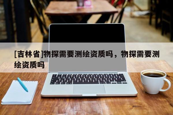 [吉林省]物探需要測繪資質嗎，物探需要測繪資質嗎