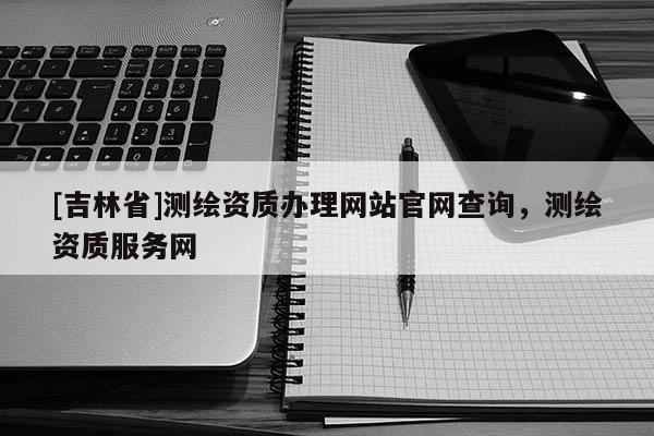 [吉林省]測繪資質辦理網站官網查詢，測繪資質服務網