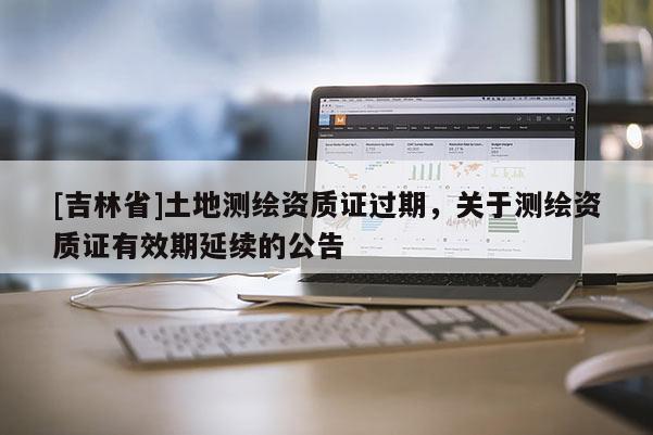[吉林省]土地測繪資質(zhì)證過期，關(guān)于測繪資質(zhì)證有效期延續(xù)的公告