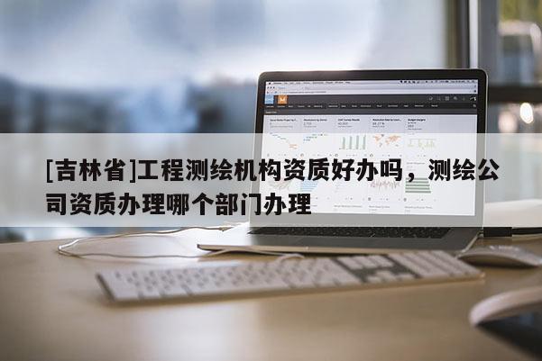 [吉林省]工程測繪機構資質好辦嗎，測繪公司資質辦理哪個部門辦理