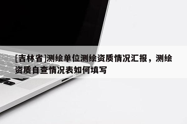 [吉林省]測繪單位測繪資質(zhì)情況匯報，測繪資質(zhì)自查情況表如何填寫