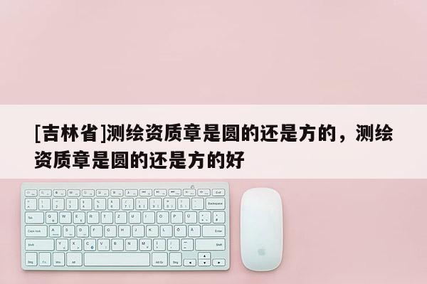 [吉林省]測繪資質章是圓的還是方的，測繪資質章是圓的還是方的好