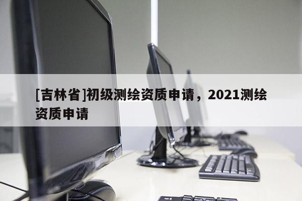[吉林省]初級測繪資質申請，2021測繪資質申請