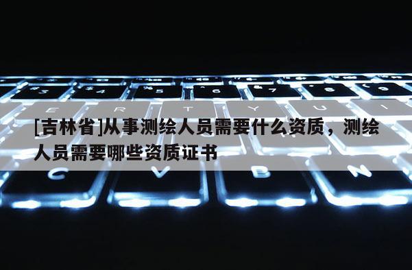 [吉林省]從事測繪人員需要什么資質，測繪人員需要哪些資質證書