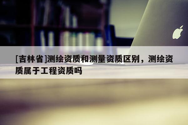 [吉林省]測繪資質和測量資質區別，測繪資質屬于工程資質嗎