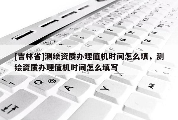 [吉林省]測繪資質辦理值機時間怎么填，測繪資質辦理值機時間怎么填寫