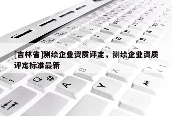 [吉林省]測繪企業資質評定，測繪企業資質評定標準最新