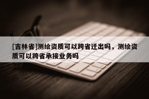 [吉林省]測(cè)繪資質(zhì)可以跨省遷出嗎，測(cè)繪資質(zhì)可以跨省承接業(yè)務(wù)嗎