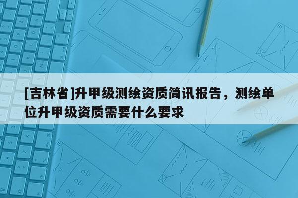 [吉林省]升甲級測繪資質(zhì)簡訊報告，測繪單位升甲級資質(zhì)需要什么要求
