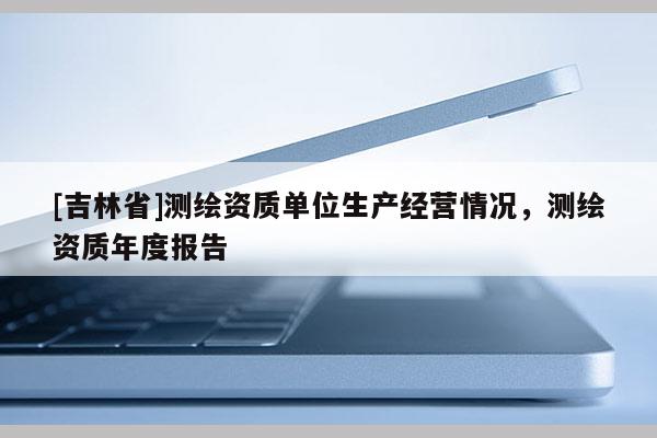 [吉林省]測繪資質單位生產經營情況，測繪資質年度報告