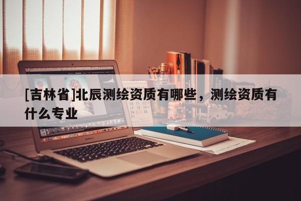 [吉林省]北辰測繪資質(zhì)有哪些，測繪資質(zhì)有什么專業(yè)