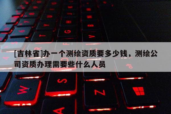 [吉林省]辦一個(gè)測繪資質(zhì)要多少錢，測繪公司資質(zhì)辦理需要些什么人員