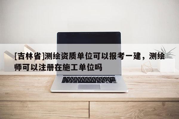 [吉林省]測繪資質單位可以報考一建，測繪師可以注冊在施工單位嗎