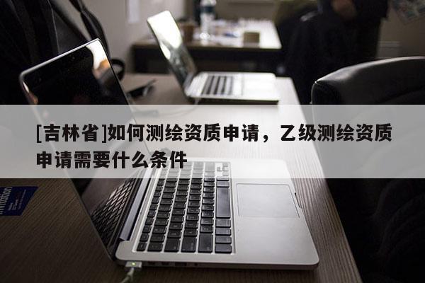 [吉林省]如何測繪資質申請，乙級測繪資質申請需要什么條件
