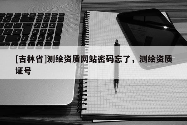 [吉林省]測繪資質(zhì)網(wǎng)站密碼忘了，測繪資質(zhì)證號