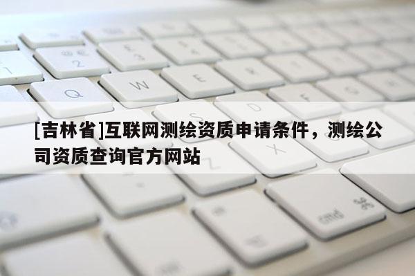 [吉林省]互聯網測繪資質申請條件，測繪公司資質查詢官方網站
