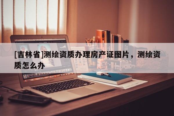 [吉林省]測繪資質辦理房產證圖片，測繪資質怎么辦