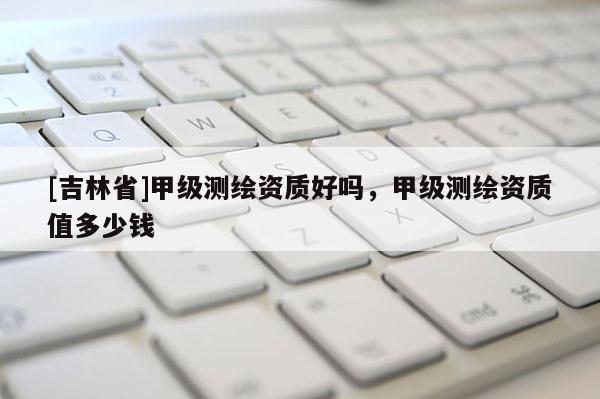 [吉林省]甲級測繪資質(zhì)好嗎，甲級測繪資質(zhì)值多少錢