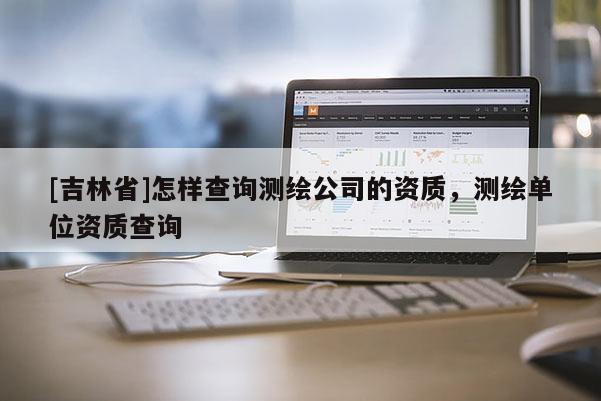 [吉林省]怎樣查詢測(cè)繪公司的資質(zhì)，測(cè)繪單位資質(zhì)查詢