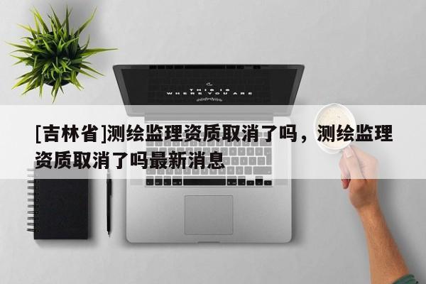 [吉林省]測繪監(jiān)理資質(zhì)取消了嗎，測繪監(jiān)理資質(zhì)取消了嗎最新消息
