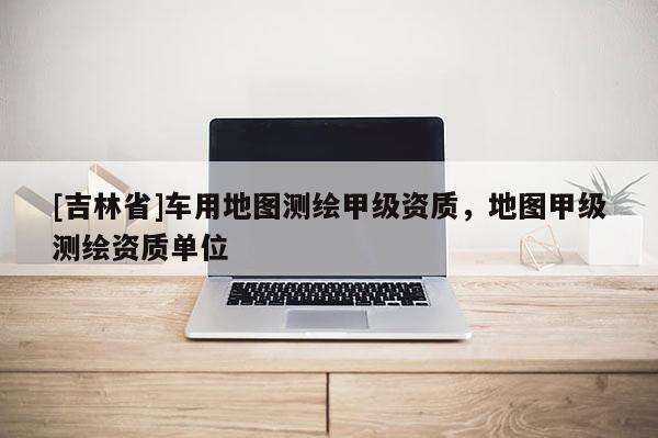 [吉林省]車用地圖測繪甲級資質(zhì)，地圖甲級測繪資質(zhì)單位