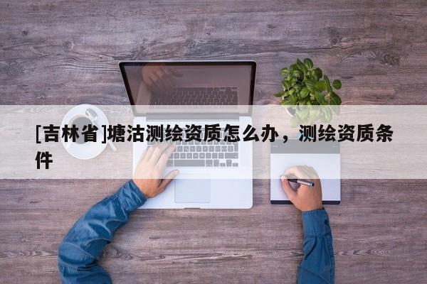 [吉林省]塘沽測繪資質怎么辦，測繪資質條件