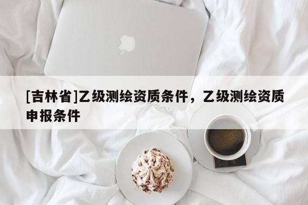 [吉林省]乙級測繪資質(zhì)條件，乙級測繪資質(zhì)申報條件