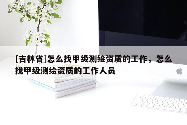 [吉林省]怎么找甲級(jí)測(cè)繪資質(zhì)的工作，怎么找甲級(jí)測(cè)繪資質(zhì)的工作人員