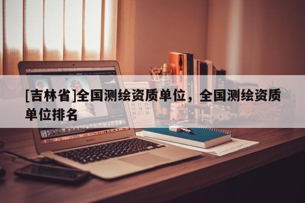 [吉林省]全國(guó)測(cè)繪資質(zhì)單位，全國(guó)測(cè)繪資質(zhì)單位排名