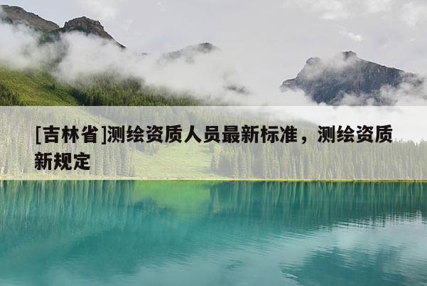 [吉林省]測繪資質人員最新標準，測繪資質新規定