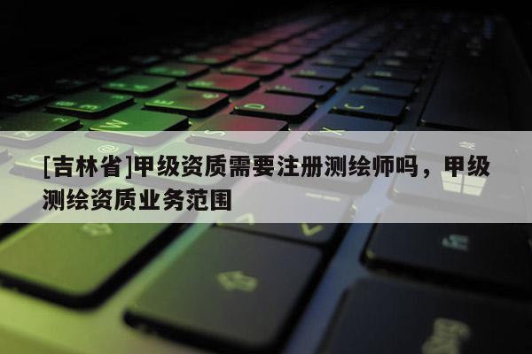 [吉林省]甲級資質需要注冊測繪師嗎，甲級測繪資質業務范圍