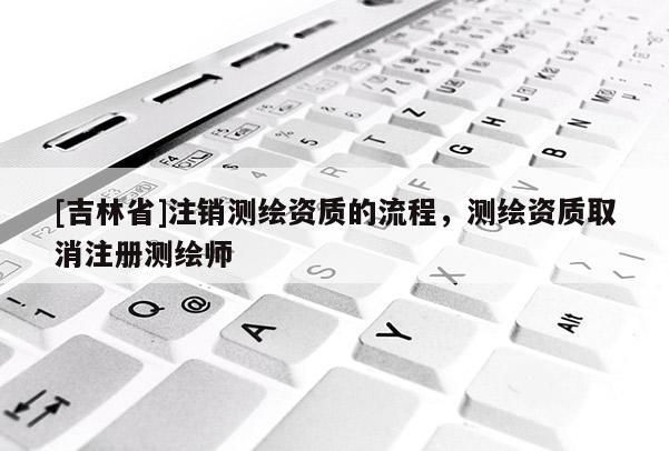 [吉林省]注銷測繪資質(zhì)的流程，測繪資質(zhì)取消注冊測繪師