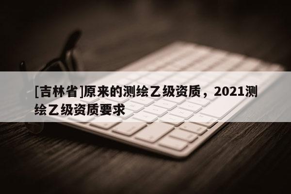 [吉林省]原來的測繪乙級資質(zhì)，2021測繪乙級資質(zhì)要求