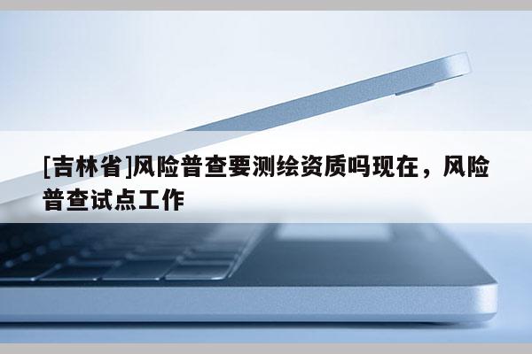 [吉林省]風險普查要測繪資質嗎現在，風險普查試點工作