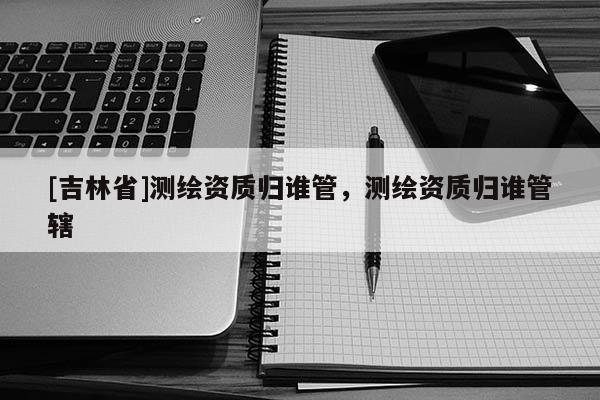[吉林省]測繪資質歸誰管，測繪資質歸誰管轄