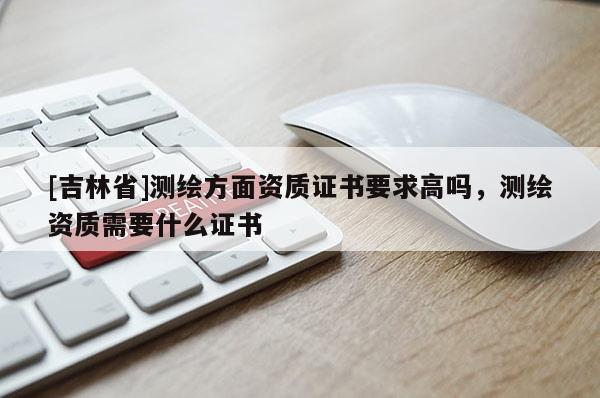 [吉林省]測繪方面資質證書要求高嗎，測繪資質需要什么證書
